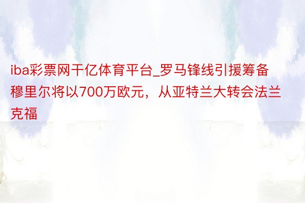 iba彩票网干亿体育平台_罗马锋线引援筹备穆里尔将以700万欧元，从亚特兰大转会法兰克福