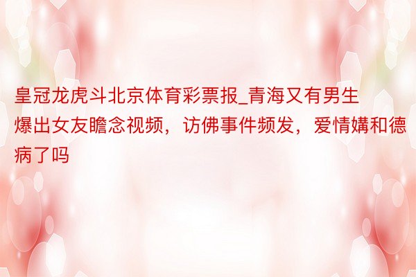 皇冠龙虎斗北京体育彩票报_青海又有男生爆出女友瞻念视频，访佛事件频发，爱情媾和德病了吗