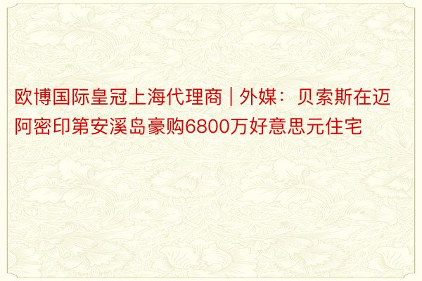 欧博国际皇冠上海代理商 | 外媒：贝索斯在迈阿密印第安溪岛豪购6800万好意思元住宅