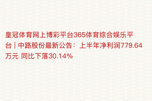 皇冠体育网上博彩平台365体育综合娱乐平台 | 中路股份最新公告：上半年净利润779.64万元 同比下落30.14%