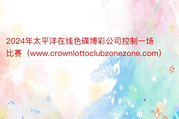 2024年太平洋在线色碟博彩公司控制一场比赛（www.crownlottoclubzonezone.com）