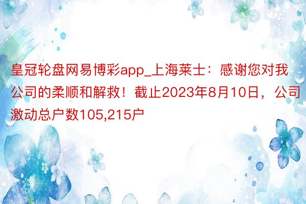 皇冠轮盘网易博彩app_上海莱士：感谢您对我公司的柔顺和解救！截止2023年8月10日，公司激动总户数105，215户