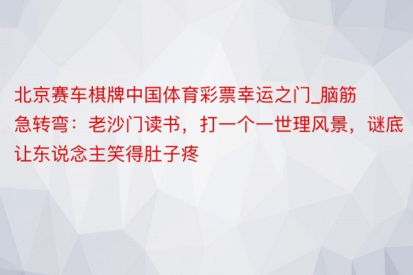 北京赛车棋牌中国体育彩票幸运之门_脑筋急转弯：老沙门读书，打一个一世理风景，谜底让东说念主笑得肚子疼