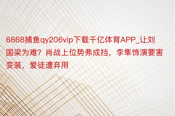 6868捕鱼qy206vip下载千亿体育APP_让刘国梁为难？肖战上位势弗成挡，李隼饰演要害变装，爱徒遭弃用