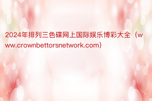 2024年排列三色碟网上国际娱乐博彩大全（www.crownbettorsnetwork.com）