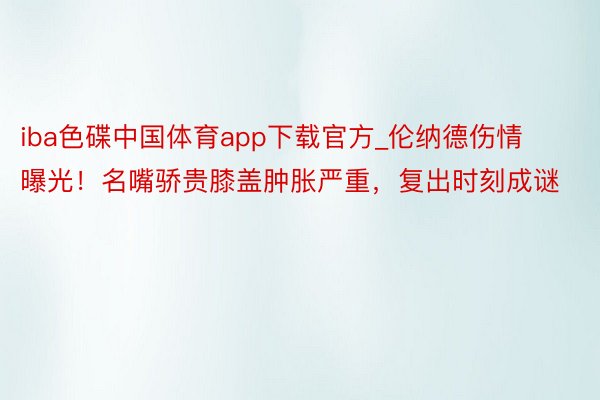 iba色碟中国体育app下载官方_伦纳德伤情曝光！名嘴骄贵膝盖肿胀严重，复出时刻成谜