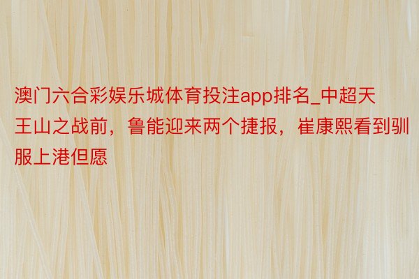 澳门六合彩娱乐城体育投注app排名_中超天王山之战前，鲁能迎来两个捷报，崔康熙看到驯服上港但愿