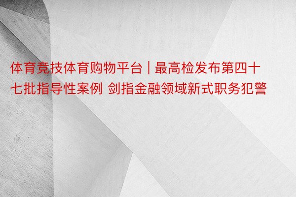 体育竞技体育购物平台 | 最高检发布第四十七批指导性案例 剑指金融领域新式职务犯警