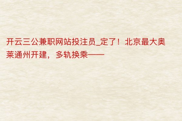 开云三公兼职网站投注员_定了！北京最大奥莱通州开建，多轨换乘——