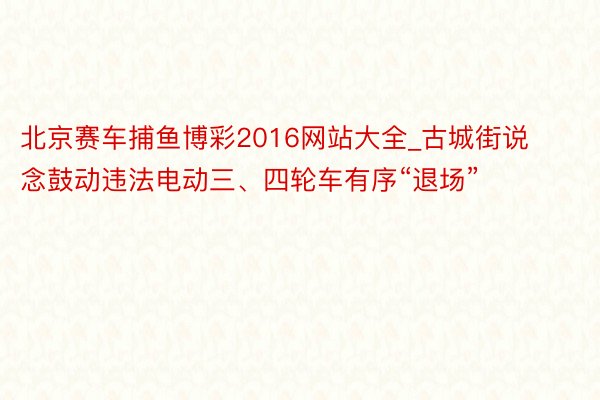 北京赛车捕鱼博彩2016网站大全_古城街说念鼓动违法电动三、四轮车有序“退场”