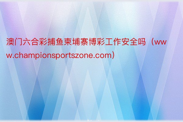 澳门六合彩捕鱼柬埔寨博彩工作安全吗（www.championsportszone.com）