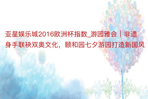 亚星娱乐城2016欧洲杯指数_游园雅会｜非遗身手联袂双奥文化，颐和园七夕游园打造新国风