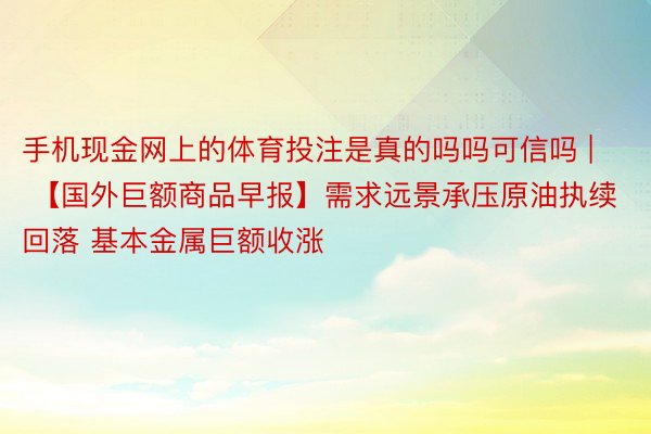 手机现金网上的体育投注是真的吗吗可信吗 | 【国外巨额商品早报】需求远景承压原油执续回落 基本金属巨额收涨