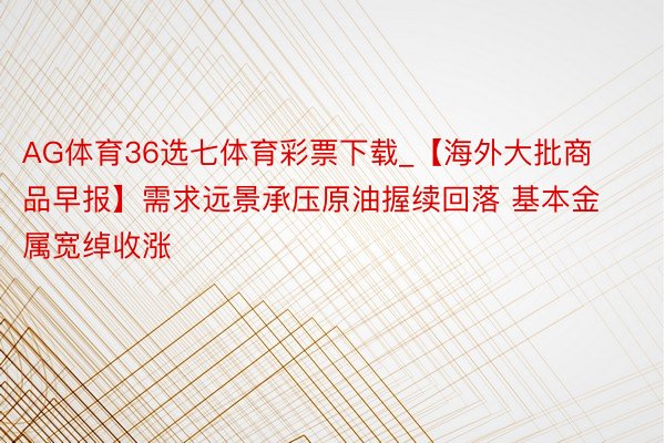 AG体育36选七体育彩票下载_【海外大批商品早报】需求远景承压原油握续回落 基本金属宽绰收涨