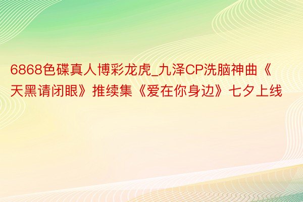 6868色碟真人博彩龙虎_九泽CP洗脑神曲《天黑请闭眼》推续集《爱在你身边》七夕上线