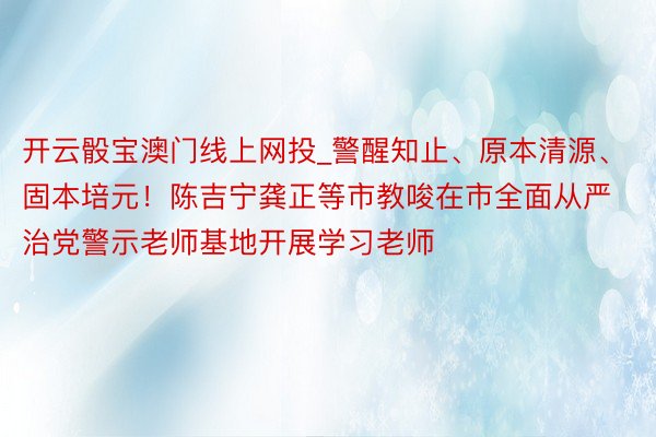 开云骰宝澳门线上网投_警醒知止、原本清源、固本培元！陈吉宁龚正等市教唆在市全面从严治党警示老师基地开展学习老师