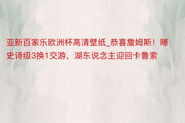 亚新百家乐欧洲杯高清壁纸_恭喜詹姆斯！曝史诗级3换1交游，湖东说念主迎回卡鲁索