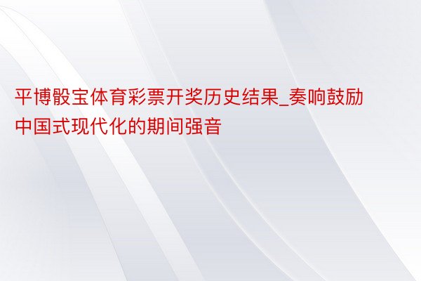 平博骰宝体育彩票开奖历史结果_奏响鼓励中国式现代化的期间强音