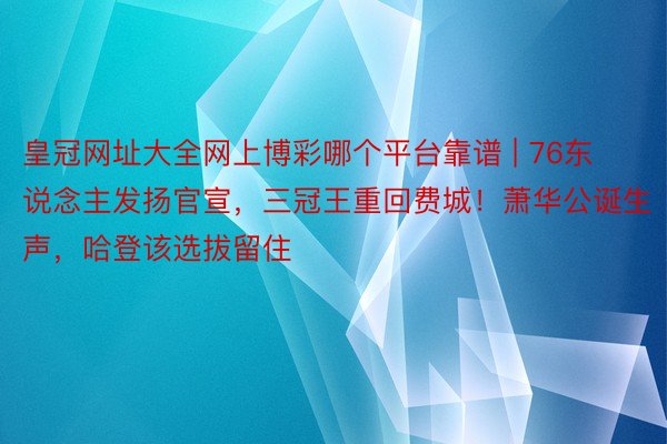 皇冠网址大全网上博彩哪个平台靠谱 | 76东说念主发扬官宣，三冠王重回费城！萧华公诞生声，哈登该选拔留住