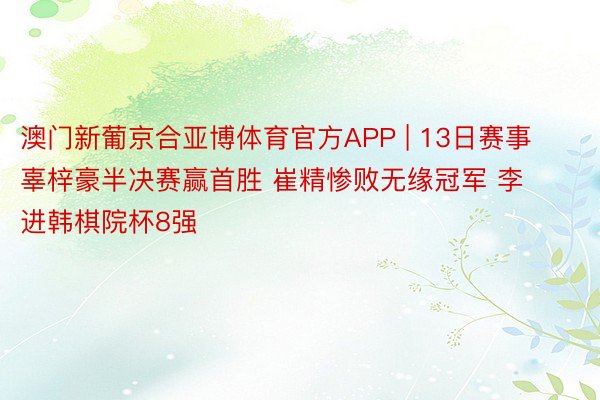 澳门新葡京合亚博体育官方APP | 13日赛事 辜梓豪半决赛赢首胜 崔精惨败无缘冠军 李进韩棋院杯8强