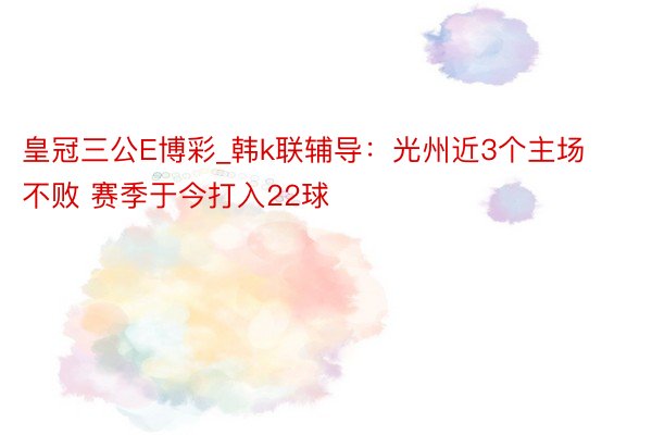 皇冠三公E博彩_韩k联辅导：光州近3个主场不败 赛季于今打入22球