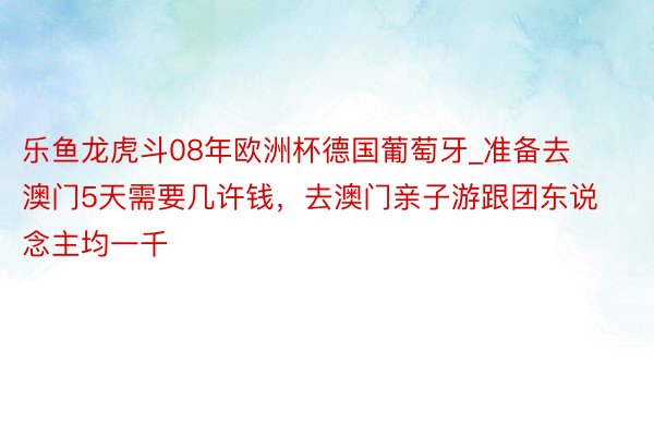 乐鱼龙虎斗08年欧洲杯德国葡萄牙_准备去澳门5天需要几许钱，去澳门亲子游跟团东说念主均一千