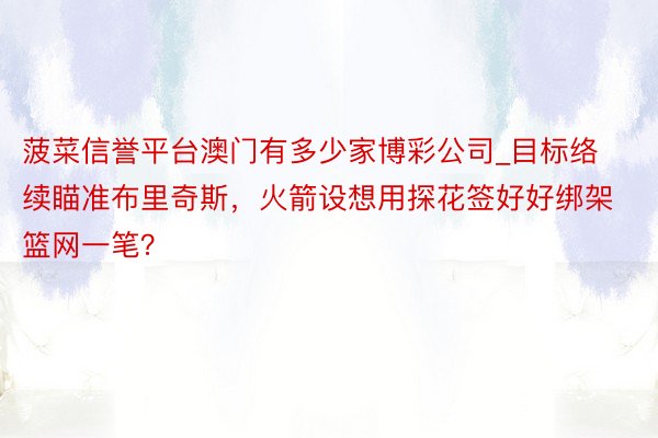 菠菜信誉平台澳门有多少家博彩公司_目标络续瞄准布里奇斯，火箭设想用探花签好好绑架篮网一笔？