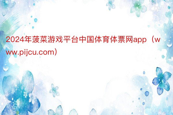 2024年菠菜游戏平台中国体育体票网app（www.pijcu.com）