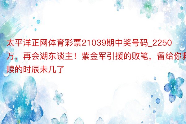 太平洋正网体育彩票21039期中奖号码_2250万，再会湖东谈主！紫金军引援的败笔，留给你救赎的时辰未几了