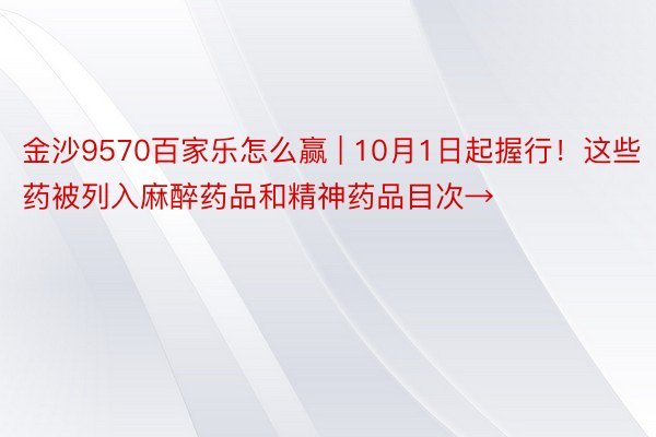 金沙9570百家乐怎么赢 | 10月1日起握行！这些药被列入麻醉药品和精神药品目次→