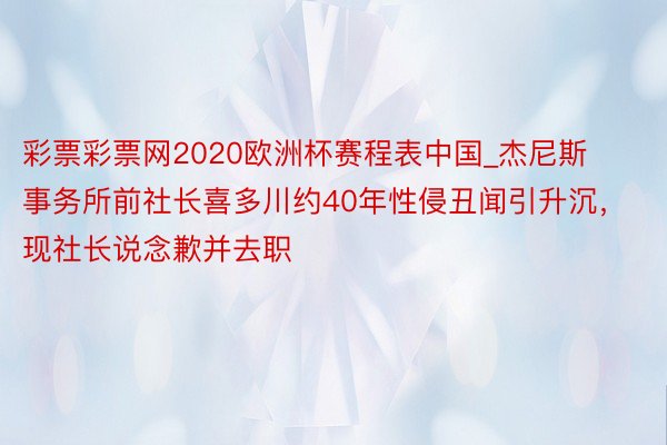 彩票彩票网2020欧洲杯赛程表中国_杰尼斯事务所前社长喜多川约40年性侵丑闻引升沉，现社长说念歉并去职