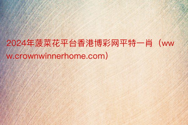 2024年菠菜花平台香港博彩网平特一肖（www.crownwinnerhome.com）