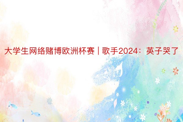 大学生网络赌博欧洲杯赛 | 歌手2024：英子哭了