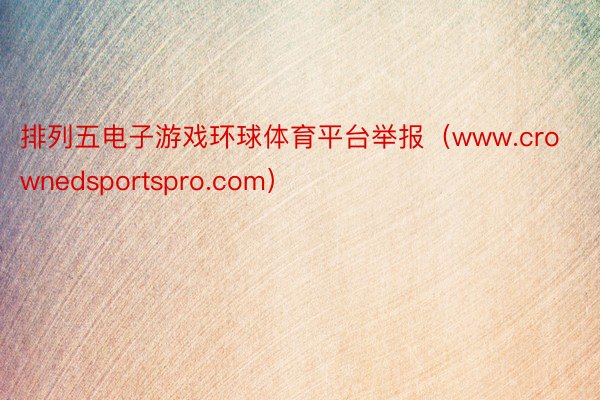 排列五电子游戏环球体育平台举报（www.crownedsportspro.com）