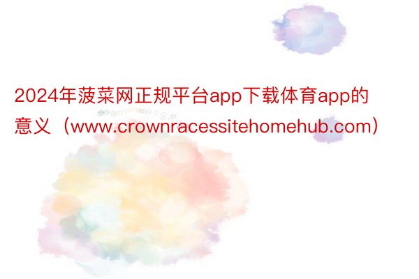 2024年菠菜网正规平台app下载体育app的意义（www.crownracessitehomehub.com）