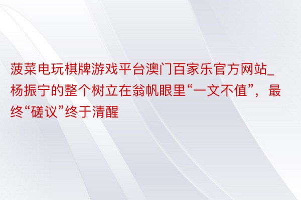 菠菜电玩棋牌游戏平台澳门百家乐官方网站_杨振宁的整个树立在翁帆眼里“一文不值”，最终“磋议”终于清醒