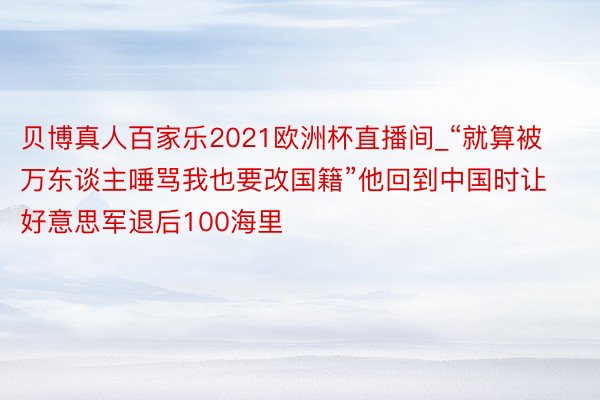 贝博真人百家乐2021欧洲杯直播间_“就算被万东谈主唾骂我也要改国籍”他回到中国时让好意思军退后100海里