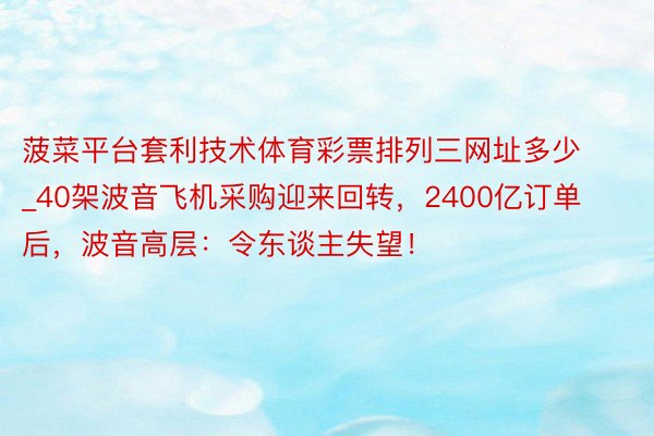 菠菜平台套利技术体育彩票排列三网址多少_40架波音飞机采购迎来回转，2400亿订单后，波音高层：令东谈主失望！