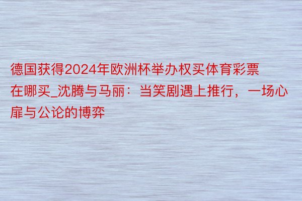 德国获得2024年欧洲杯举办权买体育彩票在哪买_沈腾与马丽：当笑剧遇上推行，一场心扉与公论的博弈