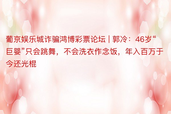 葡京娱乐城诈骗鸿博彩票论坛 | 郭冷：46岁“巨婴”只会跳舞，不会洗衣作念饭，年入百万于今还光棍