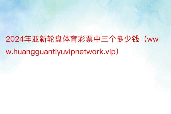 2024年亚新轮盘体育彩票中三个多少钱（www.huangguantiyuvipnetwork.vip）