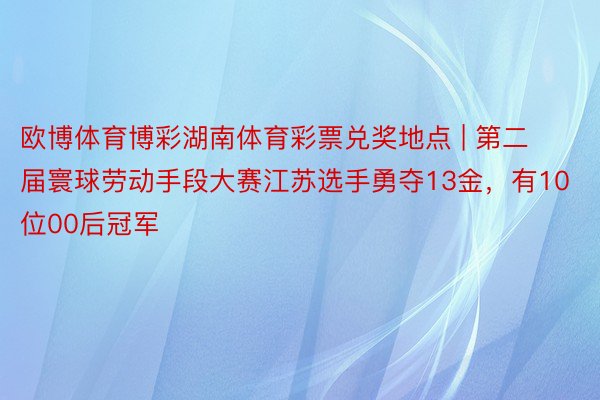 欧博体育博彩湖南体育彩票兑奖地点 | 第二届寰球劳动手段大赛江苏选手勇夺13金，有10位00后冠军