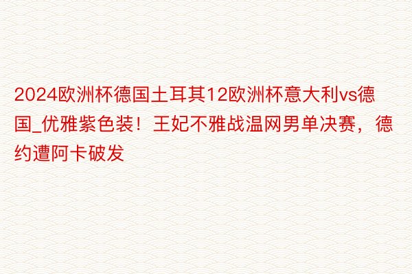 2024欧洲杯德国土耳其12欧洲杯意大利vs德国_优雅紫色装！王妃不雅战温网男单决赛，德约遭阿卡破发