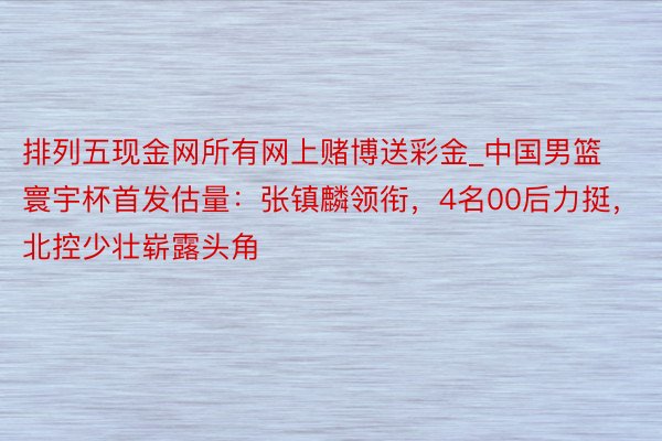 排列五现金网所有网上赌博送彩金_中国男篮寰宇杯首发估量：张镇麟领衔，4名00后力挺，北控少壮崭露头角