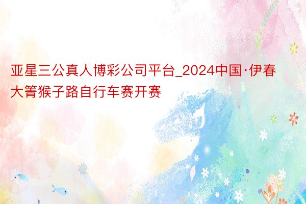 亚星三公真人博彩公司平台_2024中国·伊春大箐猴子路自行车赛开赛