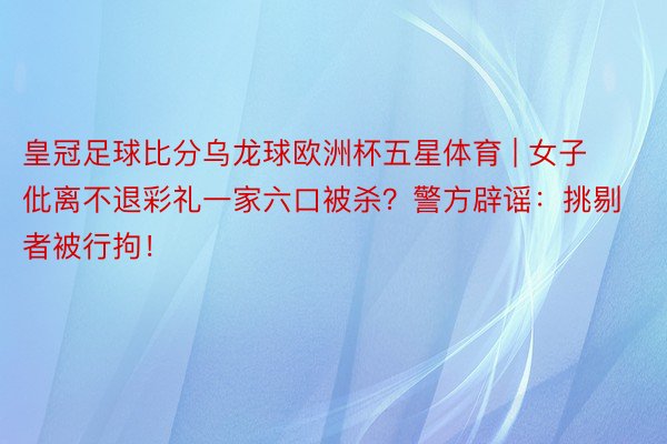 皇冠足球比分乌龙球欧洲杯五星体育 | 女子仳离不退彩礼一家六口被杀？警方辟谣：挑剔者被行拘！