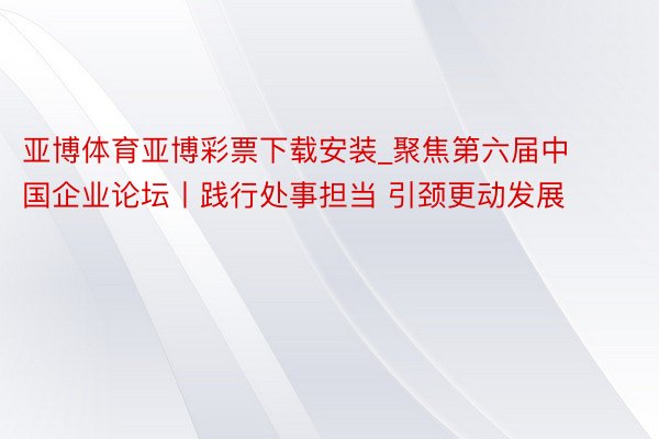 亚博体育亚博彩票下载安装_聚焦第六届中国企业论坛丨践行处事担当 引颈更动发展