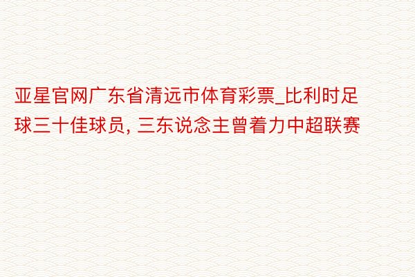 亚星官网广东省清远市体育彩票_比利时足球三十佳球员, 三东说念主曾着力中超联赛