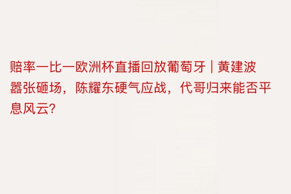 赔率一比一欧洲杯直播回放葡萄牙 | 黄建波嚣张砸场，陈耀东硬气应战，代哥归来能否平息风云？