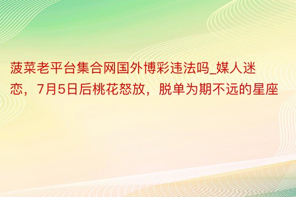 菠菜老平台集合网国外博彩违法吗_媒人迷恋，7月5日后桃花怒放，脱单为期不远的星座